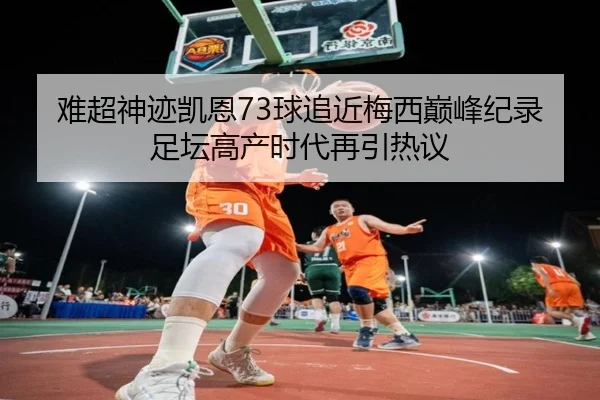 难超神迹凯恩73球追近梅西巅峰纪录足坛高产时代再引热议
