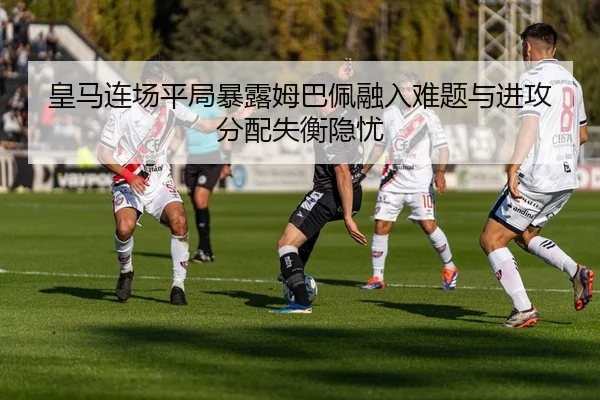 皇马连场平局暴露姆巴佩融入难题与进攻分配失衡隐忧